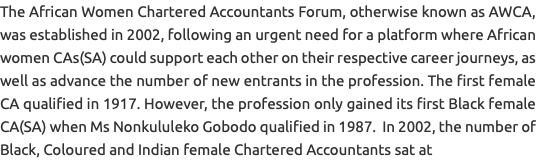 The African Women Chartered Accountants Forum, otherwise known as AWCA, was established in 2002, following an urgent need for a platform where African women CAs(SA) could support each other on their respective career journeys, as well as advance the number of new entrants in the profession. The first female CA qualified in 1917. However, the profession only gained its first Black female CA(SA) when Ms Nonkululeko Gobodo qualified in 1987. In 2002, the number of Black, Coloured and Indian female Chartered Accountants sat at 